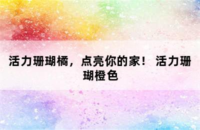 活力珊瑚橘，点亮你的家！ 活力珊瑚橙色